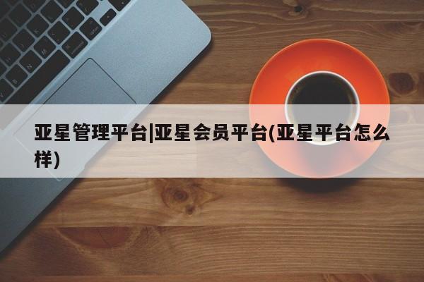 亚星app下载 亚星相关业务办理亚星管理平台|亚星会员平台(亚星平台怎么样)