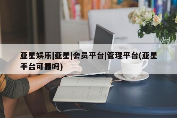 亚星app下载 亚星相关业务办理亚星娱乐|亚星|会员平台|管理平台(亚星平台可靠吗)