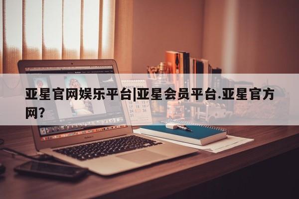 亚星app下载 亚星相关业务办理亚星官网娱乐平台|亚星会员平台.亚星官方网？