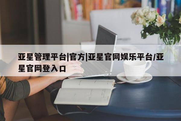 亚星app下载 亚星相关业务办理亚星管理平台|官方|亚星官网娱乐平台/亚星官网登入口