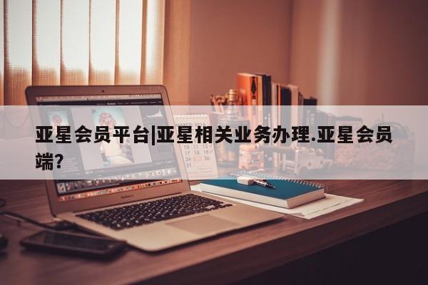 亚星app下载 亚星相关业务办理亚星会员平台|亚星相关业务办理.亚星会员端？
