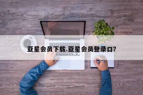 亚星app下载 亚星相关业务办理亚星会员下载.亚星会员登录口？