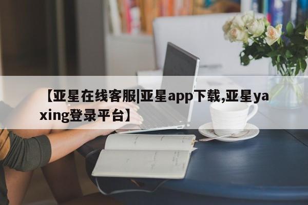亚星app下载 亚星相关业务办理【亚星在线客服|亚星app下载,亚星yaxing登录平台】