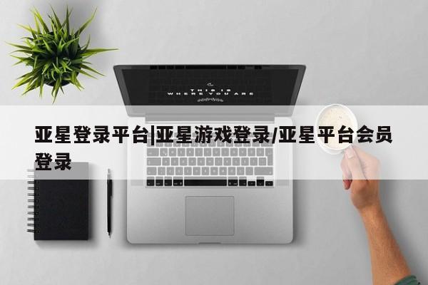 亚星app下载 亚星相关业务办理亚星登录平台|亚星游戏登录/亚星平台会员登录
