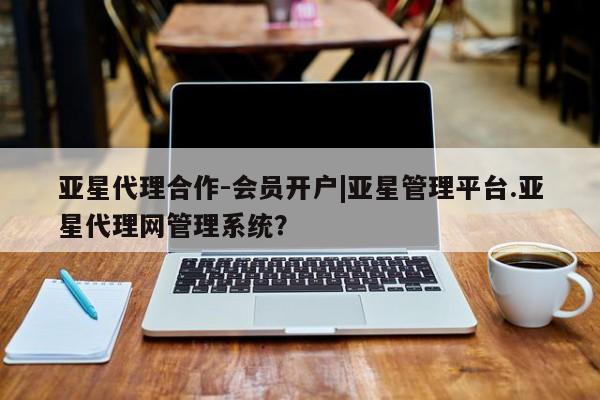 亚星app下载 亚星相关业务办理亚星代理合作-会员开户|亚星管理平台.亚星代理网管理系统？