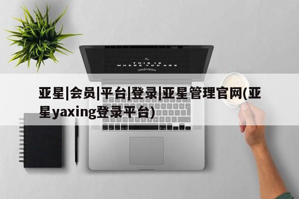 亚星app下载 亚星相关业务办理亚星|会员|平台|登录|亚星管理官网(亚星yaxing登录平台)