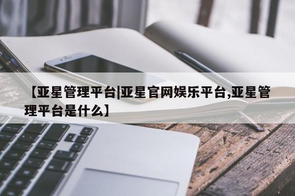 亚星app下载 亚星相关业务办理【亚星管理平台|亚星官网娱乐平台,亚星管理平台是什么】