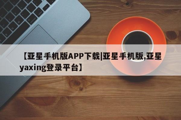 亚星app下载 亚星相关业务办理【亚星手机版APP下载|亚星手机版,亚星yaxing登录平台】