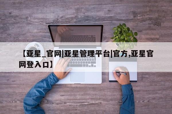 亚星app下载 亚星相关业务办理【亚星_官网|亚星管理平台|官方,亚星官网登入口】