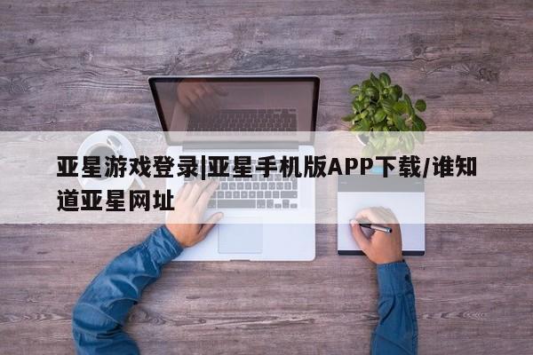 亚星app下载 亚星相关业务办理亚星游戏登录|亚星手机版APP下载/谁知道亚星网址
