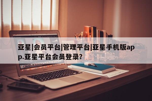 亚星app下载 亚星相关业务办理亚星|会员平台|管理平台|亚星手机版app.亚星平台会员登录？