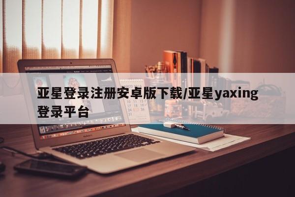 亚星app下载 亚星相关业务办理亚星登录注册安卓版下载/亚星yaxing登录平台