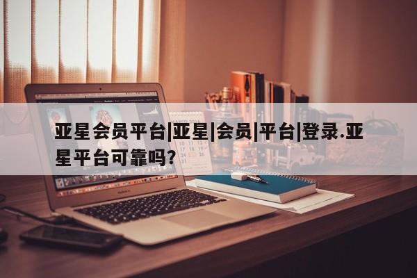 亚星app下载 亚星相关业务办理亚星会员平台|亚星|会员|平台|登录.亚星平台可靠吗？