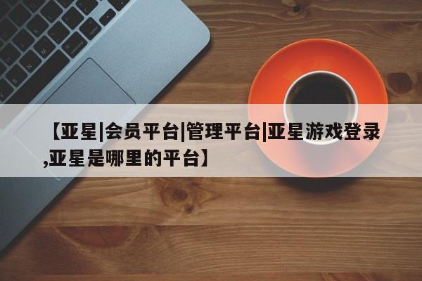 亚星app下载 亚星相关业务办理【亚星|会员平台|管理平台|亚星游戏登录,亚星是哪里的平台】