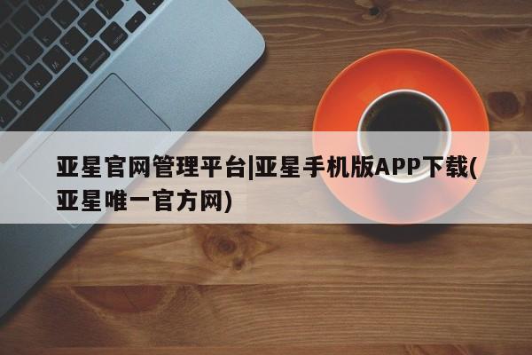 亚星app下载 亚星相关业务办理亚星官网管理平台|亚星手机版APP下载(亚星唯一官方网)