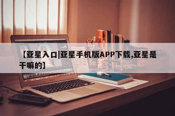 亚星app下载 亚星相关业务办理【亚星入口|亚星手机版APP下载,亚星是干嘛的】