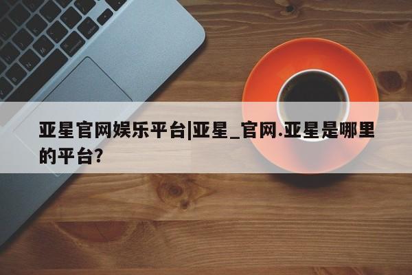 亚星app下载 亚星相关业务办理亚星官网娱乐平台|亚星_官网.亚星是哪里的平台？