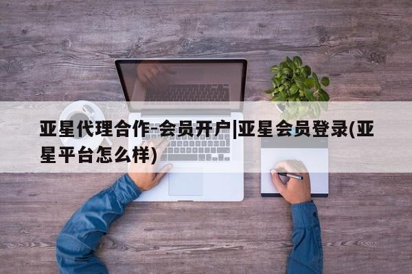 亚星app下载 亚星相关业务办理亚星代理合作-会员开户|亚星会员登录(亚星平台怎么样)