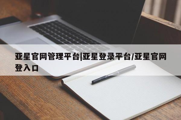 亚星app下载 亚星相关业务办理亚星官网管理平台|亚星登录平台/亚星官网登入口