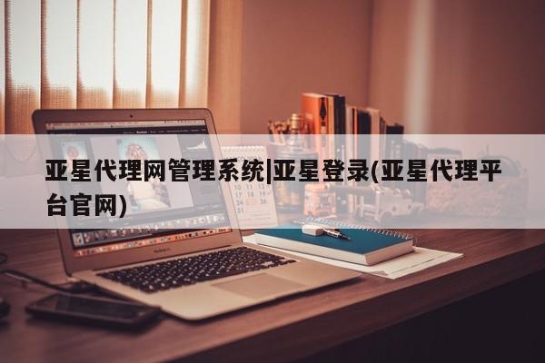 亚星app下载 亚星相关业务办理亚星代理网管理系统|亚星登录(亚星代理平台官网)