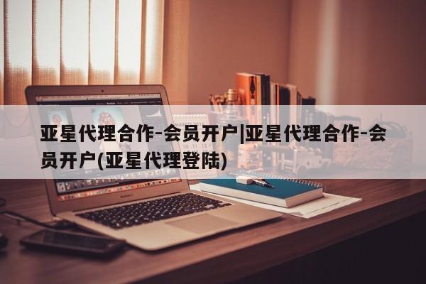 亚星app下载 亚星相关业务办理亚星代理合作-会员开户|亚星代理合作-会员开户(亚星代理登陆)
