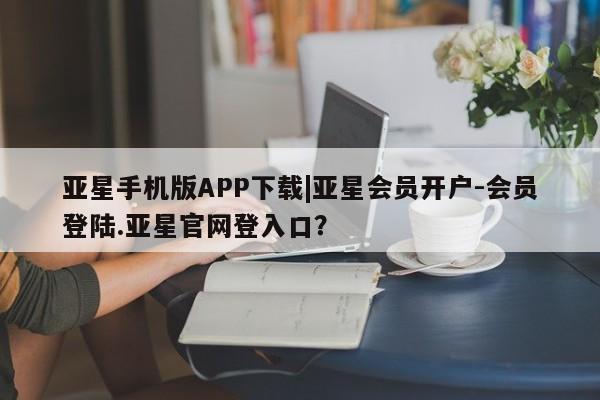 亚星app下载 亚星相关业务办理亚星手机版APP下载|亚星会员开户-会员登陆.亚星官网登入口？
