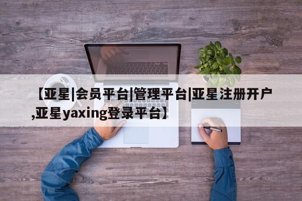 亚星app下载 亚星相关业务办理【亚星|会员平台|管理平台|亚星注册开户,亚星yaxing登录平台】