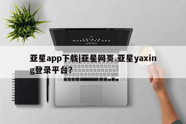 亚星app下载 亚星相关业务办理亚星app下载|亚星网页.亚星yaxing登录平台？