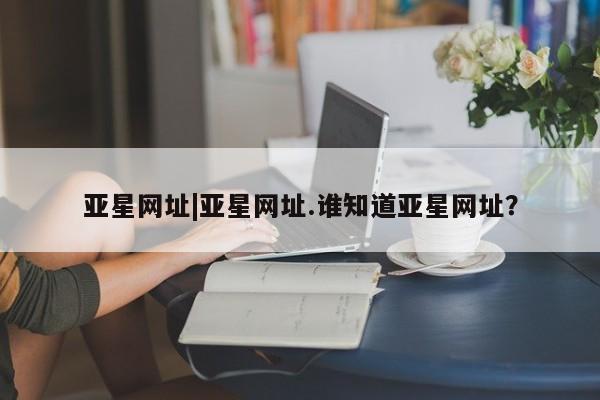 亚星app下载 亚星相关业务办理亚星网址|亚星网址.谁知道亚星网址？