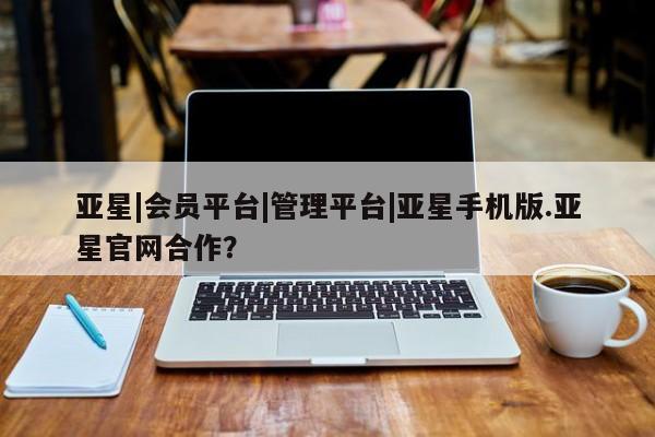 亚星app下载 亚星相关业务办理亚星|会员平台|管理平台|亚星手机版.亚星官网合作？