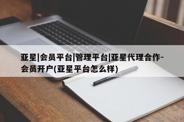 亚星app下载 亚星相关业务办理亚星|会员平台|管理平台|亚星代理合作-会员开户(亚星平台怎么样)