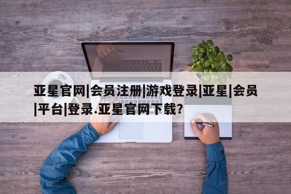 亚星app下载 亚星相关业务办理亚星官网|会员注册|游戏登录|亚星|会员|平台|登录.亚星官网下载？