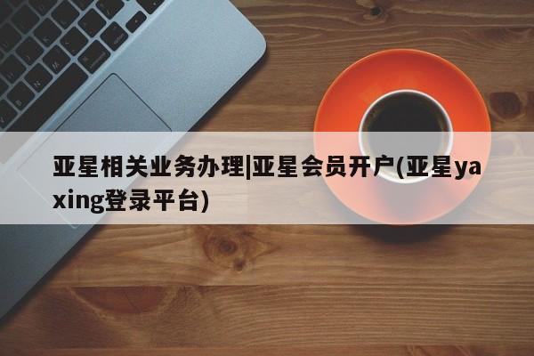 亚星app下载 亚星相关业务办理亚星相关业务办理|亚星会员开户(亚星yaxing登录平台)