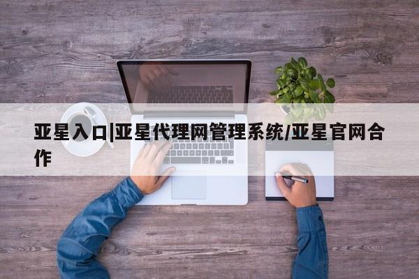 亚星app下载 亚星相关业务办理亚星入口|亚星代理网管理系统/亚星官网合作