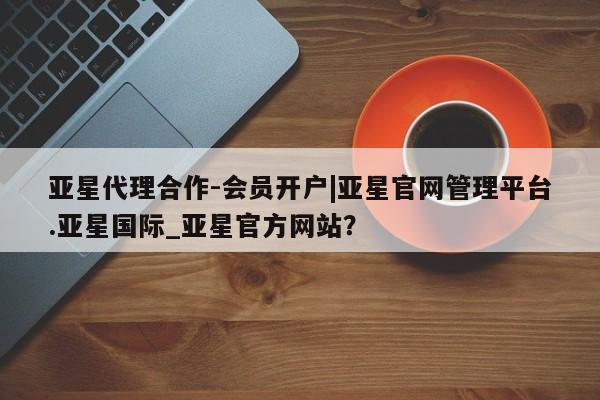 亚星app下载 亚星相关业务办理亚星代理合作-会员开户|亚星官网管理平台.亚星国际_亚星官方网站？