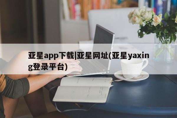 亚星app下载 亚星相关业务办理亚星app下载|亚星网址(亚星yaxing登录平台)