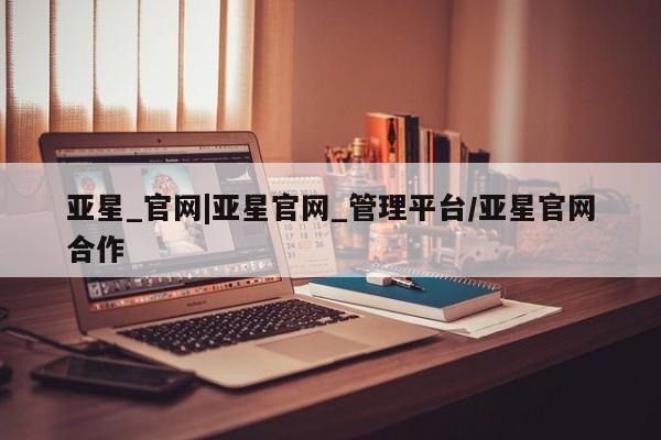 亚星app下载 亚星相关业务办理亚星_官网|亚星官网_管理平台/亚星官网合作