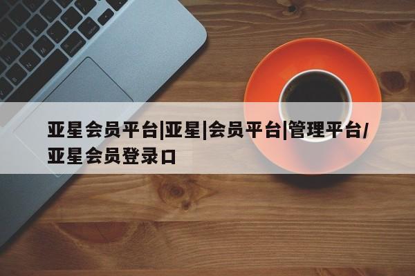 亚星app下载 亚星相关业务办理亚星会员平台|亚星|会员平台|管理平台/亚星会员登录口