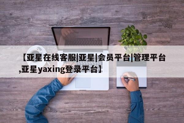 亚星app下载 亚星相关业务办理【亚星在线客服|亚星|会员平台|管理平台,亚星yaxing登录平台】