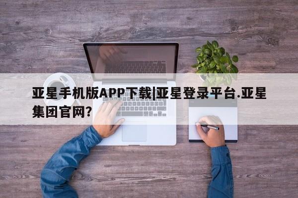亚星app下载 亚星相关业务办理亚星手机版APP下载|亚星登录平台.亚星集团官网？
