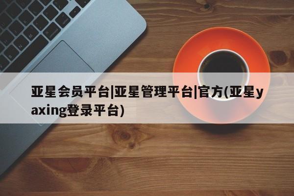 亚星app下载 亚星相关业务办理亚星会员平台|亚星管理平台|官方(亚星yaxing登录平台)