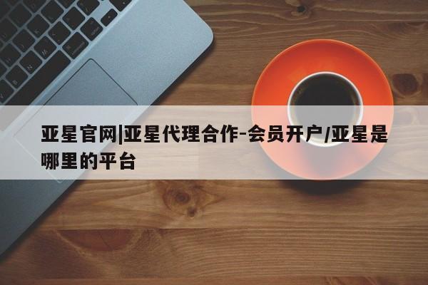 亚星app下载 亚星相关业务办理亚星官网|亚星代理合作-会员开户/亚星是哪里的平台