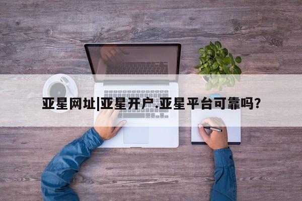 亚星app下载 亚星相关业务办理亚星网址|亚星开户.亚星平台可靠吗？