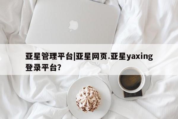 亚星app下载 亚星相关业务办理亚星管理平台|亚星网页.亚星yaxing登录平台？
