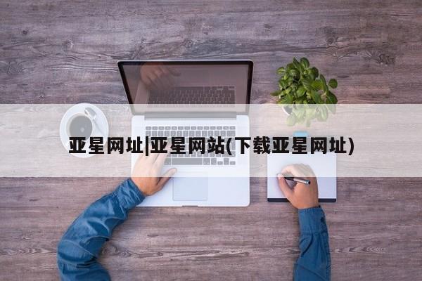 亚星app下载 亚星相关业务办理亚星网址|亚星网站(下载亚星网址)
