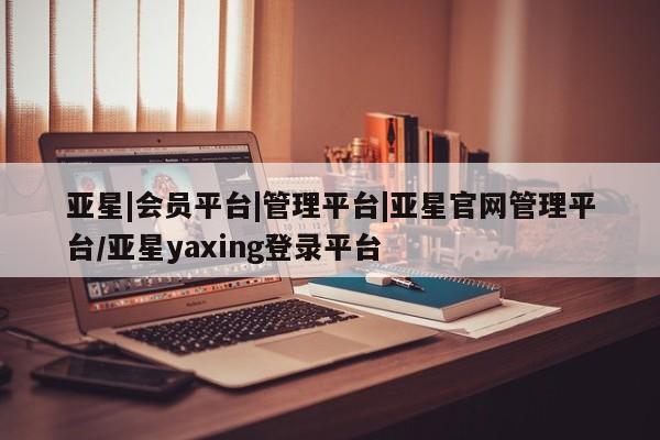 亚星app下载 亚星相关业务办理亚星|会员平台|管理平台|亚星官网管理平台/亚星yaxing登录平台