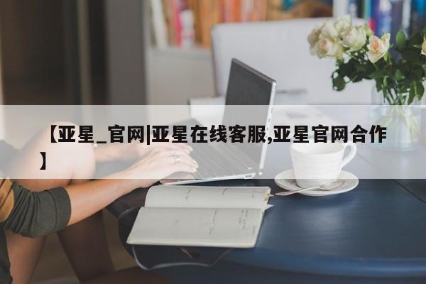 亚星app下载 亚星相关业务办理【亚星_官网|亚星在线客服,亚星官网合作】