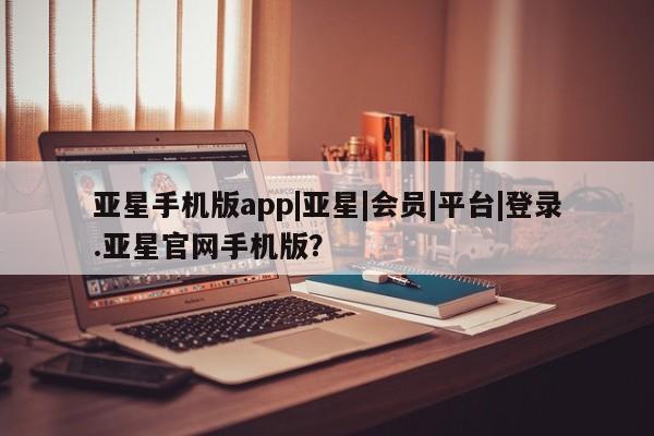 亚星app下载 亚星相关业务办理亚星手机版app|亚星|会员|平台|登录.亚星官网手机版？