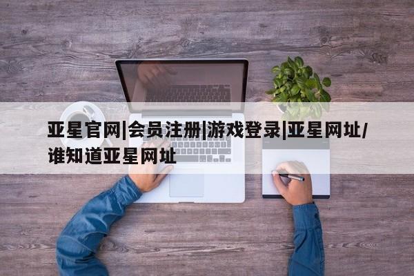亚星app下载 亚星相关业务办理亚星官网|会员注册|游戏登录|亚星网址/谁知道亚星网址