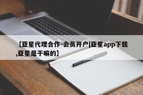 亚星app下载 亚星相关业务办理【亚星代理合作-会员开户|亚星app下载,亚星是干嘛的】